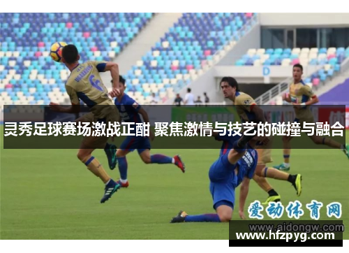灵秀足球赛场激战正酣 聚焦激情与技艺的碰撞与融合