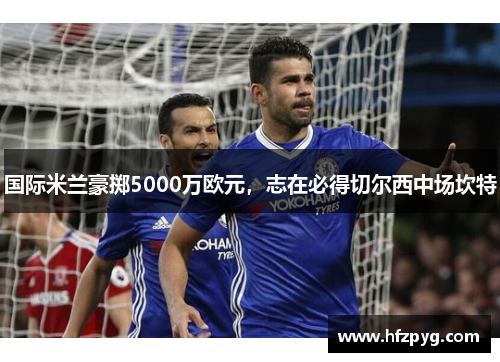 国际米兰豪掷5000万欧元，志在必得切尔西中场坎特