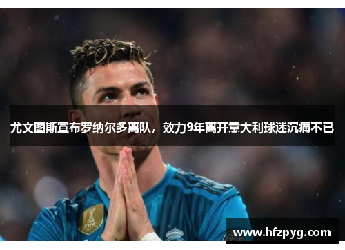 尤文图斯宣布罗纳尔多离队，效力9年离开意大利球迷沉痛不已